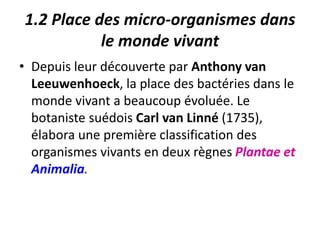 1.2 Place des micro-organismes dans
le monde vivant
• Depuis leur découverte par Anthony van
Leeuwenhoeck, la place des bactéries dans le
monde vivant a beaucoup évoluée. Le
botaniste suédois Carl van Linné (1735),
élabora une première classification des
organismes vivants en deux règnes Plantae et
Animalia.
 