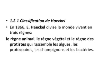 • 1.2.1 Classification de Haeckel
• En 1866, E. Haeckel divise le monde vivant en
trois règnes:
le règne animal, le règne végétal et le règne des
protistes qui rassemble les algues, les
protozoaires, les champignons et les bactéries.
 