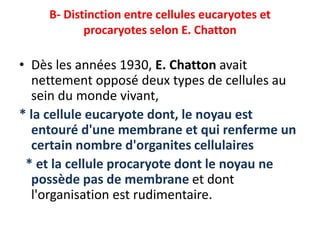 B- Distinction entre cellules eucaryotes et
procaryotes selon E. Chatton
• Dès les années 1930, E. Chatton avait
nettement opposé deux types de cellules au
sein du monde vivant,
* la cellule eucaryote dont, le noyau est
entouré d'une membrane et qui renferme un
certain nombre d'organites cellulaires
* et la cellule procaryote dont le noyau ne
possède pas de membrane et dont
l'organisation est rudimentaire.
 