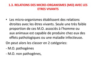 1.3. RELATIONS DES MICRO-ORGANISMES (MO) AVEC LES
ETRES VIVANTS
• Les micro-organismes établissent des relations
étroites avec les êtres vivants. Seule une très faible
proportion de ces M.O. associés à l'homme ou
aux animaux est capable de produire chez eux des
effets pathologiques ou une maladie infectieuse.
On peut alors les classer en 2 catégories:
- M.O. pathogènes
- M.O. non pathogènes,
 