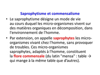 Saprophytisme et commensalisme
• Le saprophytisme désigne un mode de vie
au cours duquel les micro-organismes vivent sur
des matières organiques en décomposition, dans
l'environnement de l'homme.
• Par extension, on appelle saprophytes les micro-
organismes vivant chez l'homme, sans provoquer
de troubles. Ces micro-organismes
saprophytes, adaptés à l'homme, constituent
la flore commensale (du latin "mensa" : table →
qui mange à la même table que d’autres).
 