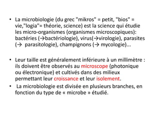 • La microbiologie (du grec "mikros" = petit, "bios" =
vie,"logia"= théorie, science) est la science qui étudie
les micro-organismes (organismes microscopiques):
bactéries (→bactériologie), virus(→virologie), parasites
(→ parasitologie), champignons (→ mycologie)...
• Leur taille est généralement inférieure à un millimètre :
ils doivent être observés au microscope (photonique
ou électronique) et cultivés dans des milieux
permettant leur croissance et leur isolement.
• La microbiologie est divisée en plusieurs branches, en
fonction du type de « microbe » étudié.
 