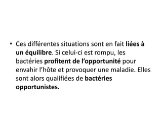 • Ces différentes situations sont en fait liées à
un équilibre. Si celui-ci est rompu, les
bactéries profitent de l’opportunité pour
envahir l’hôte et provoquer une maladie. Elles
sont alors qualifiées de bactéries
opportunistes.
 