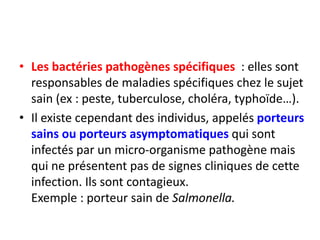• Les bactéries pathogènes spécifiques : elles sont
responsables de maladies spécifiques chez le sujet
sain (ex : peste, tuberculose, choléra, typhoïde…).
• Il existe cependant des individus, appelés porteurs
sains ou porteurs asymptomatiques qui sont
infectés par un micro-organisme pathogène mais
qui ne présentent pas de signes cliniques de cette
infection. Ils sont contagieux.
Exemple : porteur sain de Salmonella.
 