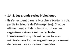 • 1.4.2. Les grands cycles biologiques
• Ils s’effectuent dans la biosphère (océans, sols,
partie inférieure de l’atmosphère). Chaque
élément entrant dans la constitution des
organismes vivants suit un cycle de
transformation qui le mène des formes
minérales aux formes organiques pour revenir
de nouveau à ces formes minérales.
 