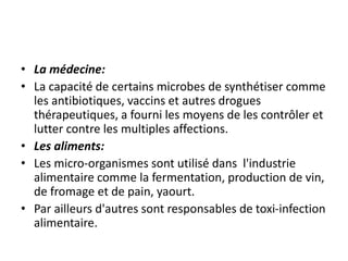 • La médecine:
• La capacité de certains microbes de synthétiser comme
les antibiotiques, vaccins et autres drogues
thérapeutiques, a fourni les moyens de les contrôler et
lutter contre les multiples affections.
• Les aliments:
• Les micro-organismes sont utilisé dans l'industrie
alimentaire comme la fermentation, production de vin,
de fromage et de pain, yaourt.
• Par ailleurs d'autres sont responsables de toxi-infection
alimentaire.
 
