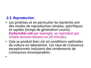 2.3. Reproduction
• Les protistes et en particulier les bactéries ont
des modes de reproduction simples, spécifiques
et rapides (temps de génération courts).
Escherichia coli par exemple, se reproduit par
simple division binaire en 20 minutes.
• Cela se produit bien sûr en conditions optimales
de culture en laboratoire. Ces taux de croissance
exceptionnels induisent des rendements de
croissances incomparables.
•
 