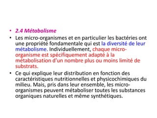• 2.4 Métabolisme
• Les micro-organismes et en particulier les bactéries ont
une propriété fondamentale qui est la diversité de leur
métabolisme. Individuellement, chaque micro-
organisme est spécifiquement adapté à la
métabolisation d’un nombre plus ou moins limité de
substrats.
• Ce qui explique leur distribution en fonction des
caractéristiques nutritionnelles et physicochimiques du
milieu. Mais, pris dans leur ensemble, les micro-
organismes peuvent métaboliser toutes les substances
organiques naturelles et même synthétiques.
 