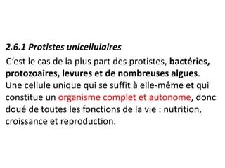 • 2.6.1 Protistes unicellulaires
C’est le cas de la plus part des protistes, bactéries,
protozoaires, levures et de nombreuses algues.
Une cellule unique qui se suffit à elle-même et qui
constitue un organisme complet et autonome, donc
doué de toutes les fonctions de la vie : nutrition,
croissance et reproduction.
 