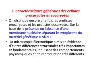 3. Caractéristiques générales des cellules
procaryotes et eucaryotes
• On distingue encore une fois les protistes
procaryotes et les protistes eucaryotes. Sur la
base de la présence ou l’absence d’une
membrane nucléaire séparant le cytoplasme du
matériel génétique « ADN ».
• La microscopie électronique a mis en évidence
d’autres différences structurales très importantes
et fondamentales, induisant des comportements
physiologiques et de reproduction très différents.
 