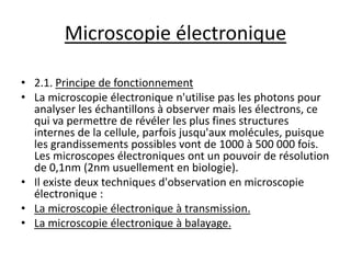 Microscopie électronique
• 2.1. Principe de fonctionnement
• La microscopie électronique n'utilise pas les photons pour
analyser les échantillons à observer mais les électrons, ce
qui va permettre de révéler les plus fines structures
internes de la cellule, parfois jusqu'aux molécules, puisque
les grandissements possibles vont de 1000 à 500 000 fois.
Les microscopes électroniques ont un pouvoir de résolution
de 0,1nm (2nm usuellement en biologie).
• Il existe deux techniques d'observation en microscopie
électronique :
• La microscopie électronique à transmission.
• La microscopie électronique à balayage.
 