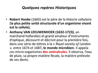 Quelques repères Historiques
• Robert Hooke (1665) est le père de la théorie cellulaire
(la plus petite unité structurale d’un organisme vivant
est la cellule).
• Anthony VAN LEEUWENHOEK (1632-1723), un
marchand hollandais et grand amateur d’instruments
d'optique, découvrit et décrivit pour la première fois,
dans une série de lettres à la « Royal society of London
», entre 1674 et 1687, le monde microbien. Il appela
ces micro-organismes des animalcules. Il observa, l’eau
de pluie, sa propre matière fécale, la matière prélevée
de ses dents.
 