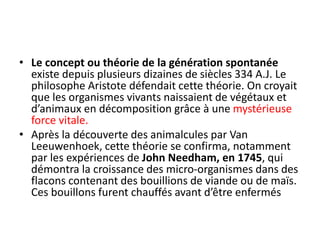 • Le concept ou théorie de la génération spontanée
existe depuis plusieurs dizaines de siècles 334 A.J. Le
philosophe Aristote défendait cette théorie. On croyait
que les organismes vivants naissaient de végétaux et
d’animaux en décomposition grâce à une mystérieuse
force vitale.
• Après la découverte des animalcules par Van
Leeuwenhoek, cette théorie se confirma, notamment
par les expériences de John Needham, en 1745, qui
démontra la croissance des micro-organismes dans des
flacons contenant des bouillions de viande ou de maïs.
Ces bouillons furent chauffés avant d’être enfermés
 