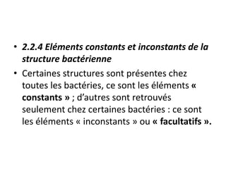 • 2.2.4 Eléments constants et inconstants de la
structure bactérienne
• Certaines structures sont présentes chez
toutes les bactéries, ce sont les éléments «
constants » ; d’autres sont retrouvés
seulement chez certaines bactéries : ce sont
les éléments « inconstants » ou « facultatifs ».
 