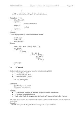A.BENGUEDDACH Chapitre 1 Les bases de la programmation JAVA P a g e | 6
}
2.2.3. L’alternative imbriquée (if …else if…else…)
Formalisme : 3 cas
if (condition1) {
séquence1 ;
}else if (condition2){
séquence2 ;
} else {
séquence3 ;
}
Exemple :
- Ecrire un programme qui calcule S dans les cas suivants :
S =100 si a>b
S = 0 si a=b
S = -100 si a<b
Solution
public void main (String args []){
int a,b,S ;
nextIn(a,b)
if (a>b) {
S = 100 ;
} else if (a=b) {
S = 100 ;
}else {
S = 0 ;
}
println(S)
}
2.3. Les boucles
On dispose de trois structures pour contrôler un traitement répétitif :
 La boucle Pour…faire.
 La boucle Tant que…faire.
 La boucle Répéter…jusqu’à
2.3.1. La boucle pour
Formalisme :
for( int i=0 ; i<= N ; i++){
(Séquence d’instructions)}
Principe :
 i : représente le compteur de la boucle qui gère le nombre de répétition.
 1 : la valeur initiale du compteur
 N : la valeur finale du compteur, une fois la valeur N atteinte, la boucle doit s’arrêter.
Note : Après chaque exécution, il y a augmentation du compteur et un test qui vérifie si la valeur finale du compteur est
atteinte ou pas
Exemple :
- Calcul de la moyenne de chaque étudiant sachant que chacun possède 2 notes.
 