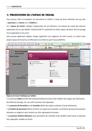 Adobe INDESIGN CS4
Page 3 sur 8
1/ PRESENTATION DE L’ESPACE DE TRAVAIL
Vous pouvez créer et manipuler vos documents et fichiers à l’aide de divers éléments tels que des
« panneaux », « barres » et « fenêtres ».
Un « Espace de travail » désigne l’organisation de ces éléments. Les espaces de travail des diverses
applications de la suite Adobe® Créative Suite®4 présentent le même aspect, facilitant ainsi le passage
d’une application à une autre.
Vous pouvez également adapter chaque application aux exigences de votre travail, en créant votre
propre espace de travail ou en effectuant une sélection parmi ceux prédéfinis.
Espace de travail InDesign par défaut
• Le panneau Outils contient des outils permettant de créer et de modifier des images, des illustrations,
des éléments de page, etc. Les outils connexes sont regroupés.
• Le panneau de Paramètre ou de Contrôle affiche des options relatives à l’outil sélectionné.
• La fenêtre de document affiche le fichier sur lequel vous travaillez. Les fenêtres de document peuvent
présenter un onglet et, dans certains cas, être regroupées et ancrées.
• Le panneau Palettes flottantes vous permettent de contrôler et de modifier votre travail. Ils peuvent
être regroupés, empilés ou ancrés.
 