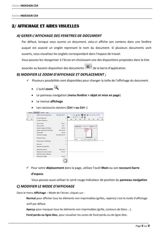 Adobe INDESIGN CS4
Page 6 sur 8
Adobe INDESIGN CS4
2/ AFFICHAGE ET AIDES VISUELLES
A) GERER L’AFFICHAGE DES FENETRES DE DOCUMENT
Par défaut, lorsque vous ouvrez un document, celui‐ci affiche son contenu dans une fenêtre
auquel est associé un onglet reprenant le nom du document. Si plusieurs documents sont
ouverts, vous visualisez les onglets correspondant dans l’espace de travail.
Vous pouvez les réorganiser à l’écran en choisissant une des dispositions proposées dans la liste
associée au bouton disposition des documents de la barre d’application.
B) MODIFIER LE ZOOM D’AFFICHAGE ET DEPLACEMENT ;
Plusieurs possibilités sont disponibles pour changer la taille de l’affichage du document.
 L’outil zoom
 Le panneau navigation (menu fenêtre > objet et mise en page)
 Le menue affichage
 Les raccourcis claviers (Ctrl + ou Ctrl ‐)
 Pour votre déplacement dans la page, utilisez l’outil Main ou son raccourci barre
d’espace.
Vous pouvez aussi utiliser le carré rouge indicateur de position du panneau navigation.
C) MODIFIER LE MODE D’AFFICHAGE
Dans le menu Affichage – Mode de l’écran, cliquez sur :
Normal pour afficher tous les éléments non imprimables (grilles, repères) c’est le mode d’affichage
actif par défaut.
Aperçu pour masquer tous les éléments non imprimables (grille, contours de blocs …).
Fond perdu ou ligne‐bloc, pour visualiser les zones de fond perdu ou de ligne-bloc.
 