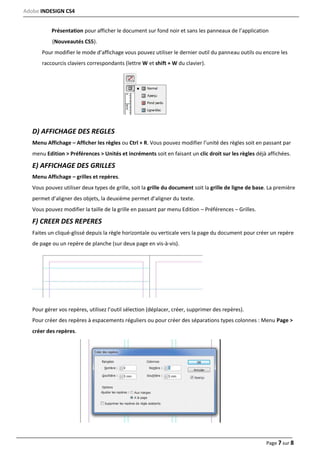 Adobe INDESIGN CS4
Page 7 sur 8
Présentation pour afficher le document sur fond noir et sans les panneaux de l’application
(Nouveautés CS5).
Pour modifier le mode d’affichage vous pouvez utiliser le dernier outil du panneau outils ou encore les
raccourcis claviers correspondants (lettre W et shift + W du clavier).
D) AFFICHAGE DES REGLES
Menu Affichage – Afficher les règles ou Ctrl + R. Vous pouvez modifier l’unité des règles soit en passant par
menu Edition > Préférences > Unités et incréments soit en faisant un clic droit sur les règles déjà affichées.
E) AFFICHAGE DES GRILLES
Menu Affichage – grilles et repères.
Vous pouvez utiliser deux types de grille, soit la grille du document soit la grille de ligne de base. La première
permet d’aligner des objets, la deuxième permet d’aligner du texte.
Vous pouvez modifier la taille de la grille en passant par menu Edition – Préférences – Grilles.
F) CREER DES REPERES
Faites un cliqué‐glissé depuis la règle horizontale ou verticale vers la page du document pour créer un repère
de page ou un repère de planche (sur deux page en vis‐à‐vis).
Pour gérer vos repères, utilisez l’outil sélection (déplacer, créer, supprimer des repères).
Pour créer des repères à espacements réguliers ou pour créer des séparations types colonnes : Menu Page >
créer des repères.
 