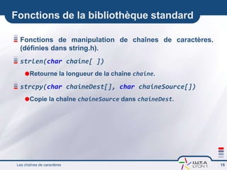 Fonctions de la bibliothèque standard
Fonctions de manipulation de chaînes de caractères.
(définies dans string.h).
strlen(char chaine[ ])
Retourne la longueur de la chaîne chaine.
strcpy(char chaineDest[], char chaineSource[])
Copie la chaîne chaineSource dans chaineDest.
Les chaînes de caractères 15
 