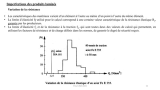 10
Imperfections des produits laminés
• Les caractéristiques des matériaux varient d’un élément à l’autre ou même d’un point à l’autre du même élément.
• La limite d’élasticité fy utilisé pour le calcul correspond à une certaine valeur caractéristique de la résistance élastique Re,
garantie par les producteurs.
• La limite d’élasticité fy et de la résistance à la traction fu, qui sont toutes deux des valeurs de calcul qui permettent, en
utilisant les facteurs de résistance et de charge définis dans les normes, de garantir le degré de sécurité requis.
Variation de la résistance
F.Tout 2020-2021
 