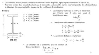 12
• Ces différents défauts peuvent contribuer à diminuer l’inertie du profile, à provoquer des moments de torsion, etc.
• Pour tenir compte dans les calculs, plutôt que de minorer les sections et les inerties ou d’entreprendre des calculs difficiles
et aléatoires. On majore en fait les charges par des coefficients de pondération.
Exemple
IPE 200
• Le moment d’inertie de la poutre, en ne retenant
que l’inertie des 2 ailes, par souci de
simplification, vaut:
• La tolérance sur le moment d’inertie vaut:
• La contrainte de flexion simple vaut:
• La tolérance sur la contrainte, pour un moment M
donne, vaut donc :
F.Tout 2020-2021
 