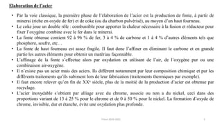 • Par la voie classique, la première phase de l’élaboration de l’acier est la production de fonte, à partir de
minerai (riche en oxyde de fer) et de coke (ou du charbon pulvérisé), au moyen d’un haut fourneau.
• Le coke joue un double rôle : combustible pour apporter la chaleur nécessaire à la fusion et réducteur pour
fixer l’oxygène combine avec le fer dans le minerai.
• La fonte obtenue contient 92 à 96 % de fer, 3 à 4 % de carbone et 1 à 4 % d’autres éléments tels que
phosphore, soufre, etc…
• La fonte de haut fourneau est assez fragile. Il faut donc l’affiner en éliminant le carbone et en grande
partie les autres éléments pour obtenir un matériau façonnable.
• L’affinage de la fonte s’effectue alors par oxydation en utilisant de l’air, de l’oxygène pur ou une
combinaison air-oxygène.
• Il n’existe pas un acier mais des aciers. Ils diffèrent notamment par leur composition chimique et par les
différents traitements qu’ils subissent lors de leur fabrication (traitements thermiques par exemple).
• Il faut encore relever qu’en fin de XXe siècle, plus de la moitié de la production d’acier est obtenue par
recyclage.
• L’acier inoxydable s’obtient par alliage avec du chrome, associe ou non a du nickel, ceci dans des
proportions variant de 13 à 25 % pour le chrome et de 0 à 50 % pour le nickel. La formation d’oxyde de
chrome, invisible, dur et étanche, évite une oxydation plus profonde.
Elaboration de l’acier
2
F.Tout 2020-2021
 