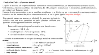 22
Plasticité de l’acier : réserve de sécurité
Le palier de ductilité AA’est particulièrement important en construction métallique, car il représente une réserve de sécurité.
Cette notion de plasticité/sécurité est très importante. En effet, une pièce en acier doux va présenter de grande déformations,
qui vont prévenir du danger latent.
En outre, la zone surcontrainte va, en se plastifiant, se déformer et se dérober, ce qui va provoquer le report des contraintes
excessives sur des zones ou des pièces voisines non saturées. C’est ce qu’on appelle adaptation plastique.
Pour pouvoir mener une analyse en plasticité, les structures doivent être
réalisées avec des aciers possédant un palier plastique suffisant pour
permettre le développement des rotules plastiques.
• Contrainte limite élastique de cisaillement pur : 𝜏𝑒 =
𝑓𝑦
3
F.Tout 2020-2021
 
