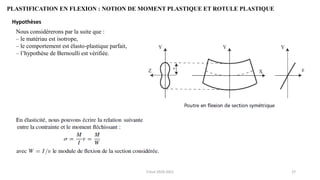 27
PLASTIFICATION EN FLEXION : NOTION DE MOMENT PLASTIQUE ET ROTULE PLASTIQUE
Hypothèses
Nous considérerons par la suite que :
– le matériau est isotrope,
– le comportement est élasto-plastique parfait,
– l’hypothèse de Bernoulli est vérifiée.
F.Tout 2020-2021
 