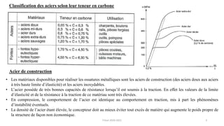 3
Classification des aciers selon leur teneur en carbone
• Les matériaux disponibles pour réaliser les ossatures métalliques sont les aciers de construction (des aciers doux aux aciers
à très haute limite d’élasticité) et les aciers inoxydables.
• L’acier possède de très bonnes capacités de résistance lorsqu’il est soumis à la traction. En effet les valeurs de la limite
d’élasticité et de la résistance à la traction de ce matériau sont très élevées.
• En compression, le comportement de l’acier est identique au comportement en traction, mis à part les phénomènes
d’instabilité éventuels.
• La densité de l’acier étant élevée, le concepteur doit au mieux éviter tout excès de matière qui augmente le poids propre de
la structure de façon non économique.
Acier de construction
F.Tout 2020-2021
 