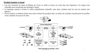 4
Produits laminés à chaud
• Une fois terminées les phase d’affinage de l’acier, le métal en fusion est coule dans des lingotières. Ces lingots sont
réchauffes puis transformés par laminage à chaud
• Le laminage consiste à écraser le métal, préalablement réchauffé, entre deux cylindres dont les sens de rotation sont
opposés.
• Pour la finition, le matériel utilisé varie selon la forme des produits finis; on utilise des cylindres cannelés pour les profiles
et des cylindres lisses pour les tôles.
F.Tout 2020-2021
 