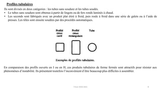 8
Ils sont divisés en deux catégories : les tubes sans soudure et les tubes soudés.
• Le tubes sans soudure sont obtenus à partir de lingots ou de fers ronds laminés à chaud.
• Les seconds sont fabriqués avec un produit plat étiré à froid, puis roule à froid dans une série de galets ou à l’aide de
presses. Les tôles sont ensuite soudées par des procédés automatiques.
Profiles tubulaires
En comparaison des profils ouverts en I ou en H, ces produits tubulaires de forme fermée sont attractifs pour résister aux
phénomènes d’instabilité. Ils présentent toutefois l’inconvénient d’être beaucoup plus difficiles à assembler.
F.Tout 2020-2021
 