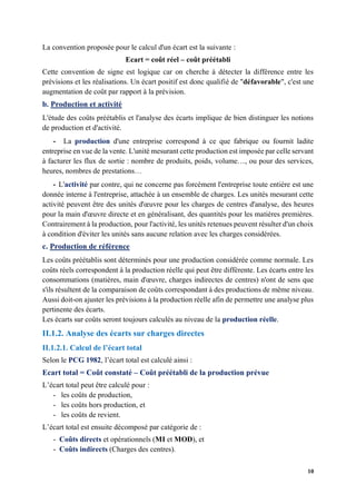 10
La convention proposée pour le calcul d'un écart est la suivante :
Ecart = coût réel – coût préétabli
Cette convention de signe est logique car on cherche à détecter la différence entre les
prévisions et les réalisations. Un écart positif est donc qualifié de "défavorable", c'est une
augmentation de coût par rapport à la prévision.
b. Production et activité
L'étude des coûts préétablis et l'analyse des écarts implique de bien distinguer les notions
de production et d'activité.
- La production d'une entreprise correspond à ce que fabrique ou fournit ladite
entreprise en vue de la vente. L'unité mesurant cette production est imposée par celle servant
à facturer les flux de sortie : nombre de produits, poids, volume…, ou pour des services,
heures, nombres de prestations…
- L'activité par contre, qui ne concerne pas forcément l'entreprise toute entière est une
donnée interne à l'entreprise, attachée à un ensemble de charges. Les unités mesurant cette
activité peuvent être des unités d'œuvre pour les charges de centres d'analyse, des heures
pour la main d'œuvre directe et en généralisant, des quantités pour les matières premières.
Contrairement à la production, pour l'activité, les unités retenues peuvent résulter d'un choix
à condition d'éviter les unités sans aucune relation avec les charges considérées.
c. Production de référence
Les coûts préétablis sont déterminés pour une production considérée comme normale. Les
coûts réels correspondent à la production réelle qui peut être différente. Les écarts entre les
consommations (matières, main d'œuvre, charges indirectes de centres) n'ont de sens que
s'ils résultent de la comparaison de coûts correspondant à des productions de même niveau.
Aussi doit-on ajuster les prévisions à la production réelle afin de permettre une analyse plus
pertinente des écarts.
Les écarts sur coûts seront toujours calculés au niveau de la production réelle.
II.1.2. Analyse des écarts sur charges directes
II.1.2.1. Calcul de l’écart total
Selon le PCG 1982, l’écart total est calculé ainsi :
Ecart total = Coût constaté – Coût préétabli de la production prévue
L’écart total peut être calculé pour :
- les coûts de production,
- les coûts hors production, et
- les coûts de revient.
L’écart total est ensuite décomposé par catégorie de :
- Coûts directs et opérationnels (MI et MOD), et
- Coûts indirects (Charges des centres).
 