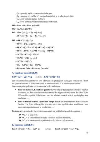 12
Qr : quantité réelle consommée du facteur ;
Qp : quantité préétablie (c° standard adaptée à la production réelle) ;
Cr : coût unitaire réel du facteur ;
Cp : coût unitaire préétabli (standard) du facteur.
EG = Coût réel – Coût préétabli
EG = (Qr*Cr) - (Qp*Cp)
Soit ∆Q = Qr - Qp → Qp = Qr - ∆Q
∆P = ∆C = Cr - Cp → Cp = Cr - ∆C
EG = (Qr*Cr) - (Qp*Cp)
= Qr*Cr - [(Qr - ∆Q)*(Cr - ∆C)]
= Qr*Cr - [Qr*Cr - ∆C*Qr - Cr*∆Q + ∆Q*∆C]
= Qr*Cr - Qr*Cr + ∆C*Qr + Cr*∆Q - ∆Q*∆C]
= ∆C*Qr + Cr*∆Q - ∆Q*∆C
= ∆C*Qr + ∆Q.( Cr - ∆C)
= ∆C*Qr + ∆Q* Cp
= (Cr – Cp)*Qr + (Qr – Qp)*Cp
= Ecart sur Coût + Ecart sur Quantité
A. Ecart sur quantité (E/Q)
E/Q = (Qr – Qp) * Cp ou bien E/Q = (∆Q) * Cp
Les consommations comparées sont adaptées à la production réelle, par conséquent l’écart
sur quantité mesure la différence entre le rendement réel et le rendement standard.
Les causes principales de cet écart sont d’ordre technique.
⬧ Pour les matières, l'écart sur quantités peut relever de la responsabilité de l'atelier
lui-même, ou dans certains cas du contrôle des approvisionnements. En cas d’écart
défavorable : qualité défectueuse, taux de rebuts excessifs suite à un déréglage des
machines, …
⬧ Pour la main d’œuvre, l'écart sur temps met en jeu le rendement du travail dans
l'atelier. Un écart défavorable peut être dû à une qualification insuffisante, une
mauvaise organisation de la production, …
Remarque : A partir des expressions des écarts sur coût et sur quantité on déduit :
Qr * Cr = le coût réel ;
Qr * Cs = la consommation réelle valorisée au coût standard ;
Qp * Cs = la consommation préétablie valorisée au coût standard.
B. Ecart sur coût (E/C)
Ecart sur coût = (Cr – Cs) * Qr ou bien Ecart sur coût = (∆c) * Qr
 