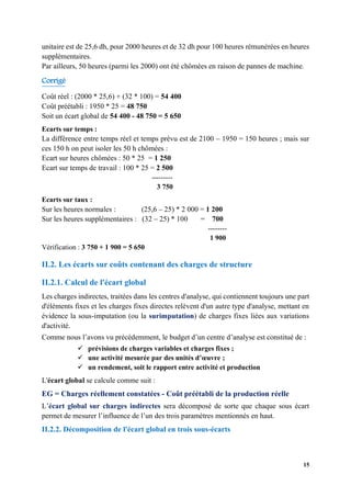 15
unitaire est de 25,6 dh, pour 2000 heures et de 32 dh pour 100 heures rémunérées en heures
supplémentaires.
Par ailleurs, 50 heures (parmi les 2000) ont été chômées en raison de pannes de machine.
Corrigé
Coût réel : (2000 * 25,6) + (32 * 100) = 54 400
Coût préétabli : 1950 * 25 = 48 750
Soit un écart global de 54 400 - 48 750 = 5 650
Ecarts sur temps :
La différence entre temps réel et temps prévu est de 2100 – 1950 = 150 heures ; mais sur
ces 150 h on peut isoler les 50 h chômées :
Ecart sur heures chômées : 50 * 25 = 1 250
Ecart sur temps de travail : 100 * 25 = 2 500
---------
3 750
Ecarts sur taux :
Sur les heures normales : (25,6 – 25) * 2 000 = 1 200
Sur les heures supplémentaires : (32 – 25) * 100 = 700
--------
1 900
Vérification : 3 750 + 1 900 = 5 650
II.2. Les écarts sur coûts contenant des charges de structure
II.2.1. Calcul de l'écart global
Les charges indirectes, traitées dans les centres d'analyse, qui contiennent toujours une part
d'éléments fixes et les charges fixes directes relèvent d'un autre type d'analyse, mettant en
évidence la sous-imputation (ou la surimputation) de charges fixes liées aux variations
d'activité.
Comme nous l’avons vu précédemment, le budget d’un centre d’analyse est constitué de :
✓ prévisions de charges variables et charges fixes ;
✓ une activité mesurée par des unités d’œuvre ;
✓ un rendement, soit le rapport entre activité et production
L'écart global se calcule comme suit :
EG = Charges réellement constatées - Coût préétabli de la production réelle
L’écart global sur charges indirectes sera décomposé de sorte que chaque sous écart
permet de mesurer l’influence de l’un des trois paramètres mentionnés en haut.
II.2.2. Décomposition de l'écart global en trois sous-écarts
 