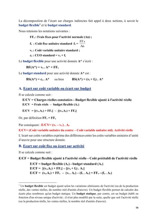 16
La décomposition de l’écart sur charges indirectes fait appel à deux notions, à savoir le
budget flexible1
et le budget standard.
Nous retenons les notations suivantes :
FFs : Frais fixes pour l’activité normale (An) ;
fs : Coût fixe unitaire standard fs =
An
FFs
vs : Coût variable unitaire standard ;
cs : CUO standard = vs + fs
Le budget flexible pour une activité donnée A* s’écrit :
BF(A*) = vs . A* + FFs
Le budget standard pour une activité donnée A* est :
BS(A*) = cs . A* ou bien BS(A*) = (vs + fs) . A*
A. Ecart sur coût variable ou écart sur budget
Il se calcule comme suit :
E/CV = Charges réelles constatées - Budget flexible ajusté à l'activité réelle
E/CV = Frais réels – budget flexible (Ar)
E/CV = [(vr.Ar) + FFr] – [(vs.Ar) + FFs]
Or, par définition FFr = FFs
Par conséquent : E/CV= (vr - vs ) . Ar
E/CV= (Coût variable unitaire du centre – Coût variable unitaire std). Activité réelle
L’écart sur coûts variables exprime des différences entre les coûts variables unitaires d’unité
d’œuvre pour une structure donnée.
B. Ecart sur coût fixe ou écart sur activité
Il se calcule comme suit :
E/CF = Budget flexible ajusté à l'activité réelle - Coût préétabli de l'activité réelle
E/CF = budget flexible (Ar) - budget standard (Ar)
E/CF = [(vs.Ar) + FFs] – [(vs + fs) . Ar]
E/CF = (vs.Ar) + FFs – (vs . Ar) – (fs . Ar) = FFs - (fs . Ar)
1
Un budget flexible est budget ajusté selon les variations ultérieures de l'activité (ou de la production
réelle, des ventes réelles, du nombre réel d'unités d'œuvre). Un budget flexible permet de calculer des
écarts plus nombreux qu'un budget statique. Un budget statique, par contre, est un budget établi en
fonction d'un niveau unique d'activité ; il n'est plus modifié par la suite, quelle que soit l'activité réelle
(ou la production réelle, les ventes réelles, le nombre réel d'unités d'œuvre).
 