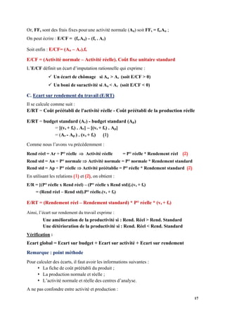 17
Or, FFs sont des frais fixes pour une activité normale (An) soit FFs = fs.An ;
On peut écrire : E/CF = (fs.An) – (fs . Ar)
Soit enfin : E/CF= (An – Ar).fs
E/CF = (Activité normale – Activité réelle). Coût fixe unitaire standard
L’E/CF définit un écart d’imputation rationnelle qui exprime :
✓ Un écart de chômage si An > Ar (soit E/CF > 0)
✓ Un boni de suractivité si An < Ar (soit E/CF < 0)
C. Ecart sur rendement du travail (E/RT)
Il se calcule comme suit :
E/RT = Coût préétabli de l'activité réelle - Coût préétabli de la production réelle
E/RT = budget standard (Ar) - budget standard (Ap)
= [(vs + fs) . Ar] – [(vs + fs) . Ap]
= (Ar - Ap ) . (vs + fs) (1)
Comme nous l’avons vu précédemment :
Rend réel = Ar ÷ P° réelle  Activité réelle = P° réelle * Rendement réel (2)
Rend std = An ÷ P° normale  Activité normale = P° normale * Rendement standard
Rend std = Ap ÷ P° réelle  Activité préétablie = P° réelle * Rendement standard (2)
En utilisant les relations (1) et (2), on obtient :
E/R = [(P° réelle x Rend réel) – (P° réelle x Rend std)].(vs + fs)
= (Rend réel – Rend std).P° réelle.(vs + fs)
E/RT = (Rendement réel – Rendement standard) * P° réelle * (vs + fs)
Ainsi, l’écart sur rendement du travail exprime :
Une amélioration de la productivité si : Rend. Réel > Rend. Standard
Une détérioration de la productivité si : Rend. Réel < Rend. Standard
Vérification :
Ecart global = Ecart sur budget + Ecart sur activité + Ecart sur rendement
Remarque : point méthode
Pour calculer des écarts, il faut avoir les informations suivantes :
⬧ La fiche de coût préétabli du produit ;
⬧ La production normale et réelle ;
⬧ L’activité normale et réelle des centres d’analyse.
A ne pas confondre entre activité et production :
 