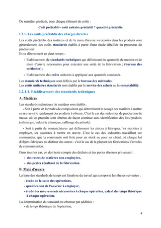 4
De manière générale, pour chaque élément de coûts :
Coût préétabli = coût unitaire préétabli * quantité préétablie
I.2.1. Les coûts préétablis des charges directes
Les coûts préétablis des matières et de la main d'œuvre incorporés dans les produits sont
généralement des coûts standards établis à partir d'une étude détaillée du processus de
production.
Ils se déterminent en deux temps :
- Etablissement de standards techniques qui définissent les quantités de matière et de
main d'œuvre nécessaires pour exécuter une unité de la fabrication ; (bureau des
méthodes) ;
- Etablissement des coûts unitaires à appliquer aux quantités standards.
Les standards techniques sont définis par le bureau des méthodes.
Les coûts unitaires standards sont établis par le service des achats ou la comptabilité.
I.2.1.1. Etablissement des standards techniques
A. Matières
Les standards techniques de matières sont établis :
- Soit à partir de formules de composition qui déterminent le dosage des matières à mettre
en œuvre et le rendement des produits à obtenir. C'est le cas des industries de production de
masse, où les produits sont obtenus de façon continue sans identification des lots produits
(sidérurgie, industrie chimique, raffinage du pétrole).
- Soit à partir de nomenclatures qui définissent les pièces à fabriquer, les matières à
employer, les quantités à mettre en œuvre. C'est le cas des industries travaillant sur
commandes, que la commande soit faite pour un stock ou pour un client, où chaque lot
d'objets fabriqués est distinct des autres : c'est le cas de la plupart des fabrications d'articles
de consommation.
Dans tous les cas, on doit tenir compte des déchets et des pertes diverses provenant :
- des restes de matières non employées,
- des pertes résultant de la fabrication.
B. Main d'œuvre
La base des standards de temps est l'analyse du travail qui comporte les phases suivantes :
- étude de la suite des opérations,
- qualification de l'ouvrier à employer,
- étude des mouvements nécessaires à chaque opération, calcul du temps théorique
à chaque opération.
La détermination du standard est obtenue par addition :
- du temps théorique de l'opération,
 