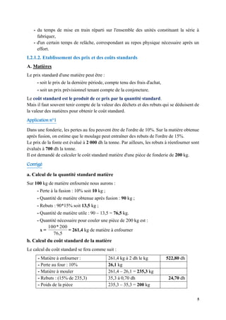 5
- du temps de mise en train réparti sur l'ensemble des unités constituant la série à
fabriquer,
- d'un certain temps de relâche, correspondant au repos physique nécessaire après un
effort.
I.2.1.2. Etablissement des prix et des coûts standards
A. Matières
Le prix standard d'une matière peut être :
- soit le prix de la dernière période, compte tenu des frais d'achat,
- soit un prix prévisionnel tenant compte de la conjoncture.
Le coût standard est le produit de ce prix par la quantité standard.
Mais il faut souvent tenir compte de la valeur des déchets et des rebuts qui se déduisent de
la valeur des matières pour obtenir le coût standard.
Application n°1
Dans une fonderie, les pertes au feu peuvent être de l'ordre de 10%. Sur la matière obtenue
après fusion, on estime que le moulage peut entraîner des rebuts de l'ordre de 15%.
Le prix de la fonte est évalué à 2 000 dh la tonne. Par ailleurs, les rebuts à réenfourner sont
évalués à 700 dh la tonne.
Il est demandé de calculer le coût standard matière d'une pièce de fonderie de 200 kg.
Corrigé
a. Calcul de la quantité standard matière
Sur 100 kg de matière enfournée nous aurons :
- Perte à la fusion : 10% soit 10 kg ;
- Quantité de matière obtenue après fusion : 90 kg ;
- Rebuts : 90*15% soit 13,5 kg ;
- Quantité de matière utile : 90 – 13,5 = 76,5 kg.
- Quantité nécessaire pour couler une pièce de 200 kg est :
x =
76,5
200
*
100
= 261,4 kg de matière à enfourner
b. Calcul du coût standard de la matière
Le calcul du coût standard se fera comme suit :
- Matière à enfourner : 261,4 kg à 2 dh le kg 522,80 dh
- Perte au four : 10% 26,1 kg
- Matière à mouler 261,4 – 26,1 = 235,3 kg
- Rebuts : (15% de 235,3) 35,3 à 0,70 dh 24,70 dh
- Poids de la pièce 235,3 – 35,3 = 200 kg
 