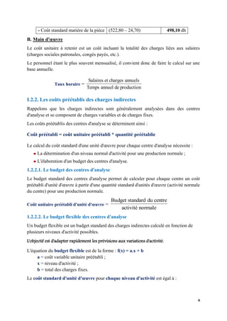 6
- Coût standard matière de la pièce (522,80 – 24,70) 498,10 dh
B. Main d'œuvre
Le coût unitaire à retenir est un coût incluant la totalité des charges liées aux salaires
(charges sociales patronales, congés payés, etc.).
Le personnel étant le plus souvent mensualisé, il convient donc de faire le calcul sur une
base annuelle.
Taux horaire =
production
de
annuel
Temps
annuels
charges
et
Salaires
I.2.2. Les coûts préétablis des charges indirectes
Rappelons que les charges indirectes sont généralement analysées dans des centres
d'analyse et se composent de charges variables et de charges fixes.
Les coûts préétablis des centres d'analyse se déterminent ainsi :
Coût préétabli = coût unitaire préétabli * quantité préétablie
Le calcul du coût standard d'une unité d'œuvre pour chaque centre d'analyse nécessite :
La détermination d'un niveau normal d'activité pour une production normale ;
L'élaboration d'un budget des centres d'analyse.
1.2.2.1. Le budget des centres d'analyse
Le budget standard des centres d'analyse permet de calculer pour chaque centre un coût
préétabli d'unité d'œuvre à partir d'une quantité standard d'unités d'œuvre (activité normale
du centre) pour une production normale.
Coût unitaire préétabli d'unité d'œuvre =
normale
activité
centre
du
standard
Budget
1.2.2.2. Le budget flexible des centres d'analyse
Un budget flexible est un budget standard des charges indirectes calculé en fonction de
plusieurs niveaux d'activité possibles.
L'objectif est d'adapter rapidement les prévisions aux variations d'activité.
L'équation du budget flexible est de la forme : f(x) = a.x + b
a = coût variable unitaire préétabli ;
x = niveau d'activité ;
b = total des charges fixes.
Le coût standard d'unité d'œuvre pour chaque niveau d'activité est égal à :
 
