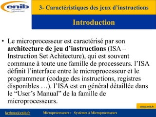 www.enib.fr
kerhoas@enib.fr Microprocesseurs : Systèmes à Microprocesseurs
• Le microprocesseur est caractérisé par son
architecture de jeu d’instructions (ISA –
Instruction Set Achitecture), qui est souvent
commune à toute une famille de processeurs. l’ISA
définit l’interface entre le microprocesseur et le
programmeur (codage des instructions, registres
disponibles …). l’ISA est en général détaillée dans
le “User’s Manual” de la famille de
microprocesseurs.
3- Caractéristiques des jeux d’instructions
Introduction
 