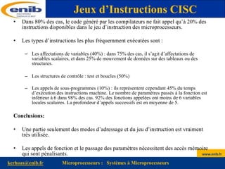 www.enib.fr
kerhoas@enib.fr Microprocesseurs : Systèmes à Microprocesseurs
• Dans 80% des cas, le code généré par les compilateurs ne fait appel qu’à 20% des
instructions disponibles dans le jeu d’instruction des microprocesseurs.
• Les types d’instructions les plus fréquemment exécutées sont :
– Les affectations de variables (40%) : dans 75% des cas, il s’agit d’affectations de
variables scalaires, et dans 25% de mouvement de données sur des tableaux ou des
structures.
– Les structures de contrôle : test et boucles (50%)
– Les appels de sous-programmes (10%) : ils représentent cependant 45% du temps
d’exécution des instructions machine. Le nombre de paramètres passés à la fonction est
inférieur à 6 dans 98% des cas. 92% des fonctions appelées ont moins de 6 variables
locales scalaires. La profondeur d’appels successifs est en moyenne de 5.
Conclusions:
• Une partie seulement des modes d’adressage et du jeu d’instruction est vraiment
très utilisée.
• Les appels de fonction et le passage des paramètres nécessitent des accès mémoire
qui sont pénalisants.
Jeux d’Instructions CISC
 