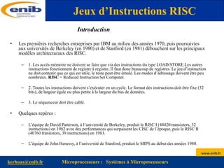 www.enib.fr
kerhoas@enib.fr Microprocesseurs : Systèmes à Microprocesseurs
Introduction
• Les premières recherches entreprises par IBM au milieu des années 1970, puis poursuivies
aux universités de Berkeley (en 1980) et de Stanford (en 1981) débouchent sur les principaux
modèles architecturaux des RISC.
– 1. Les accès mémoire ne doivent se faire que via des instructions du type LOAD/STORE.Les autres
instructions fonctionnent de registre à registre. Il faut donc beaucoup de registres. Le jeu d’instruction
ne doit contenir que ce qui est utile, le reste peut être émulé. Les modes d’adressage doivent être peu
nombreux. RISC = Reduced Instruction Set Computer.
– 2. Toutes les instructions doivent s’exécuter en un cycle. Le format des instructions doit être fixe (32
bits), de largeur égale ou plus petite à la largeur du bus de données.
– 3. Le séquenceur doit être cablé.
• Quelques repères :
– L’équipe de David Patterson, à l’université de Berkeley, produit le RISC I (44420 transistors, 32
instructions) en 1982 avec des performances qui surpassent les CISC de l’époque, puis le RISC II
(40760 transistors, 39 instructions) en 1983.
– L’équipe de John Henessy, à l’université de Stanford, produit le MIPS au début des années 1980.
Jeux d’Instructions RISC
 