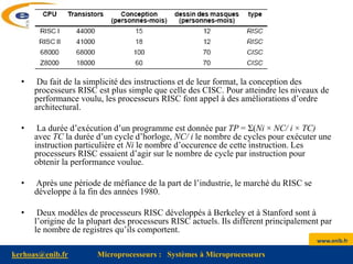 www.enib.fr
kerhoas@enib.fr Microprocesseurs : Systèmes à Microprocesseurs
• Du fait de la simplicité des instructions et de leur format, la conception des
processeurs RISC est plus simple que celle des CISC. Pour atteindre les niveaux de
performance voulu, les processeurs RISC font appel à des améliorations d’ordre
architectural.
• La durée d’exécution d’un programme est donnée par TP = Σ(Ni × NC/ i × TC)
avec TC la durée d’un cycle d’horloge, NC/ i le nombre de cycles pour exécuter une
instruction particulière et Ni le nombre d’occurence de cette instruction. Les
processeurs RISC essaient d’agir sur le nombre de cycle par instruction pour
obtenir la performance voulue.
• Après une période de méfiance de la part de l’industrie, le marché du RISC se
développe à la fin des années 1980.
• Deux modèles de processeurs RISC développés à Berkeley et à Stanford sont à
l’origine de la plupart des processeurs RISC actuels. Ils diffèrent principalement par
le nombre de registres qu’ils comportent.
 
