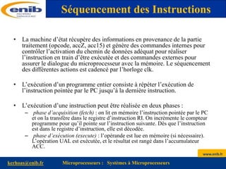 www.enib.fr
kerhoas@enib.fr Microprocesseurs : Systèmes à Microprocesseurs
• La machine d’état récupère des informations en provenance de la partie
traitement (opcode, accZ, acc15) et génère des commandes internes pour
contrôler l’activation du chemin de données adéquat pour réaliser
l’instruction en train d’être exécutée et des commandes externes pour
assurer le dialogue du microprocesseur avec la mémoire. Le séquencement
des différentes actions est cadencé par l’horloge clk.
• L’exécution d’un programme entier consiste à répéter l’exécution de
l’instruction pointée par le PC jusqu’à la dernière instruction.
• L’exécution d’une instruction peut être réalisée en deux phases :
– phase d’acquisition (fetch) : on lit en mémoire l’instruction pointée par le PC
et on la transfère dans le registre d’instruction RI. On incrémente le compteur
programme pour qu’il pointe sur l’instruction suivante. Dès que l’instruction
est dans le registre d’instruction, elle est décodée.
– phase d’exécution (execute) : l’opérande est lue en mémoire (si nécessaire).
L’opération UAL est exécutée, et le résultat est rangé dans l’accumulateur
ACC.
Séquencement des Instructions
 