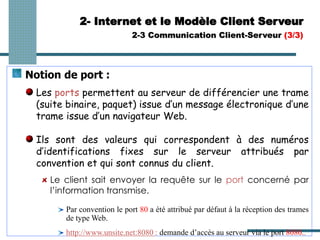 Notion de port :
Les ports permettent au serveur de différencier une trame
(suite binaire, paquet) issue d’un message électronique d’une
trame issue d’un navigateur Web.
Ils sont des valeurs qui correspondent à des numéros
d’identifications fixes sur le serveur attribués par
convention et qui sont connus du client.
Le client sait envoyer la requête sur le port concerné par
l’information transmise.
Par convention le port 80 a été attribué par défaut à la réception des trames
de type Web.
http://www.unsite.net:8080 : demande d’accès au serveur via le port 8080..
2- Internet et le Modèle Client Serveur
2-3 Communication Client-Serveur (3/3)
 