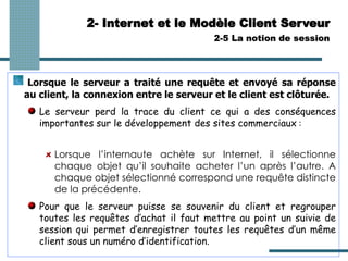 2- Internet et le Modèle Client Serveur
2-5 La notion de session
Lorsque le serveur a traité une requête et envoyé sa réponse
au client, la connexion entre le serveur et le client est clôturée.
Le serveur perd la trace du client ce qui a des conséquences
importantes sur le développement des sites commerciaux :
Lorsque l’internaute achète sur Internet, il sélectionne
chaque objet qu’il souhaite acheter l’un après l’autre. A
chaque objet sélectionné correspond une requête distincte
de la précédente.
Pour que le serveur puisse se souvenir du client et regrouper
toutes les requêtes d’achat il faut mettre au point un suivie de
session qui permet d’enregistrer toutes les requêtes d’un même
client sous un numéro d’identification.
 