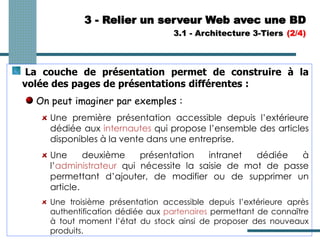 3 - Relier un serveur Web avec une BD
3.1 - Architecture 3-Tiers (2/4)
La couche de présentation permet de construire à la
volée des pages de présentations différentes :
On peut imaginer par exemples :
Une première présentation accessible depuis l’extérieure
dédiée aux internautes qui propose l’ensemble des articles
disponibles à la vente dans une entreprise.
Une deuxième présentation intranet dédiée à
l’administrateur qui nécessite la saisie de mot de passe
permettant d’ajouter, de modifier ou de supprimer un
article.
Une troisième présentation accessible depuis l’extérieure après
authentification dédiée aux partenaires permettant de connaître
à tout moment l’état du stock ainsi de proposer des nouveaux
produits.
 