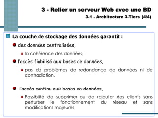 3 - Relier un serveur Web avec une BD
3.1 - Architecture 3-Tiers (4/4)
La couche de stockage des données garantit :
des données centralisées,
la cohérence des données,
l’accès fiabilisé aux bases de données,
pas de problèmes de redondance de données ni de
contradiction.
l’accès continu aux bases de données,
Possibilité de supprimer ou de rajouter des clients sans
perturber le fonctionnement du réseau et sans
modifications majeures
 