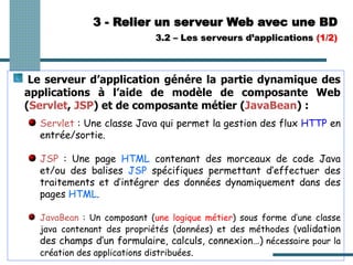 3 - Relier un serveur Web avec une BD
3.2 – Les serveurs d’applications (1/2)
Le serveur d’application génére la partie dynamique des
applications à l’aide de modèle de composante Web
(Servlet, JSP) et de composante métier (JavaBean) :
Servlet : Une classe Java qui permet la gestion des flux HTTP en
entrée/sortie.
JSP : Une page HTML contenant des morceaux de code Java
et/ou des balises JSP spécifiques permettant d’effectuer des
traitements et d’intégrer des données dynamiquement dans des
pages HTML.
JavaBean : Un composant (une logique métier) sous forme d’une classe
java contenant des propriétés (données) et des méthodes (validation
des champs d’un formulaire, calculs, connexion…) nécessaire pour la
création des applications distribuées.
 