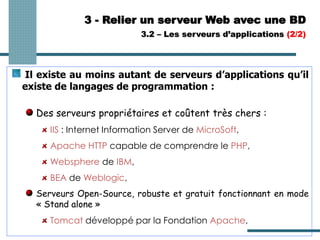 3 - Relier un serveur Web avec une BD
Il existe au moins autant de serveurs d’applications qu’il
existe de langages de programmation :
Des serveurs propriétaires et coûtent très chers :
IIS : Internet Information Server de MicroSoft,
Apache HTTP capable de comprendre le PHP,
Websphere de IBM,
BEA de Weblogic,
Serveurs Open-Source, robuste et gratuit fonctionnant en mode
« Stand alone »
Tomcat développé par la Fondation Apache,
3.2 – Les serveurs d’applications (2/2)
 